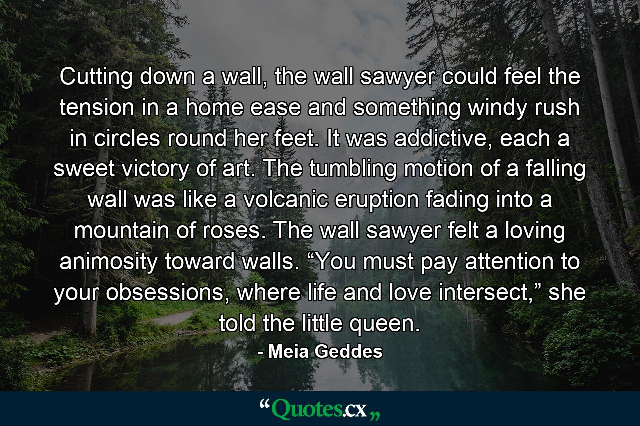 Cutting down a wall, the wall sawyer could feel the tension in a home ease and something windy rush in circles round her feet. It was addictive, each a sweet victory of art. The tumbling motion of a falling wall was like a volcanic eruption fading into a mountain of roses. The wall sawyer felt a loving animosity toward walls. “You must pay attention to your obsessions, where life and love intersect,” she told the little queen.  - Quote by Meia Geddes