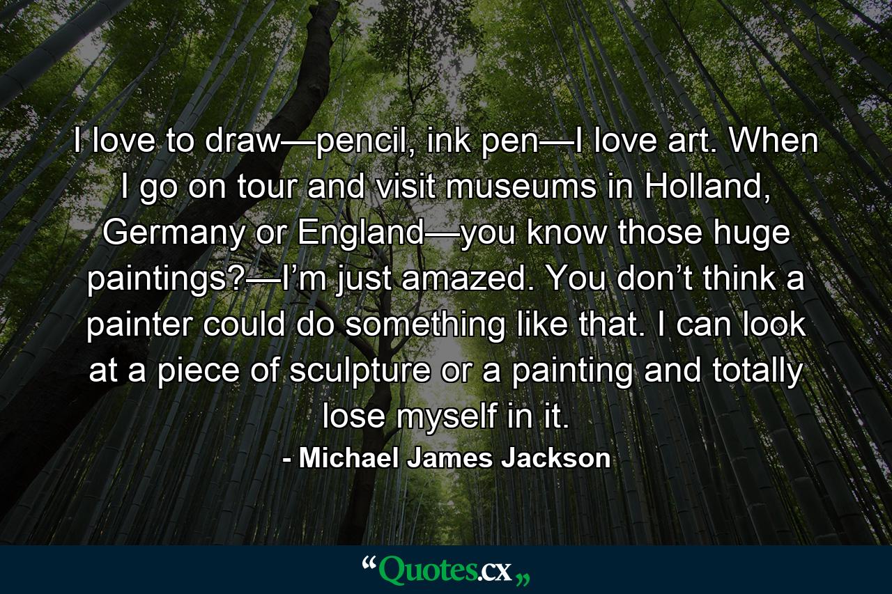 I love to draw—pencil, ink pen—I love art. When I go on tour and visit museums in Holland, Germany or England—you know those huge paintings?—I’m just amazed. You don’t think a painter could do something like that. I can look at a piece of sculpture or a painting and totally lose myself in it. - Quote by Michael James Jackson