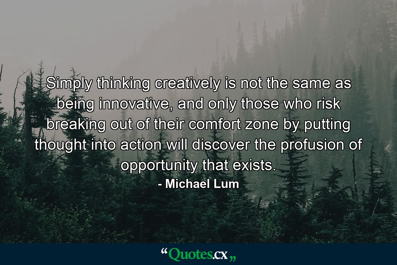 Simply thinking creatively is not the same as being innovative, and only those who risk breaking out of their comfort zone by putting thought into action will discover the profusion of opportunity that exists. - Quote by Michael Lum