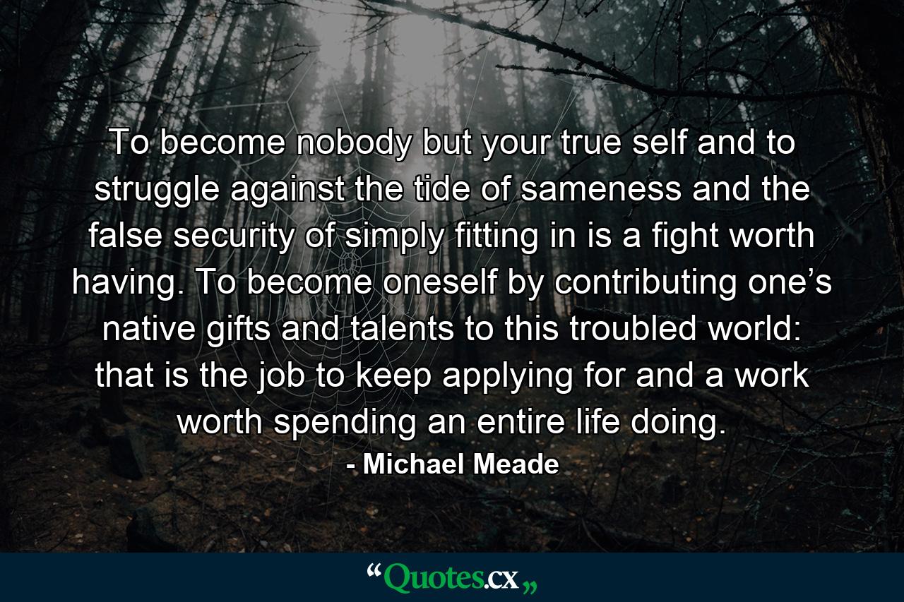 To become nobody but your true self and to struggle against the tide of sameness and the false security of simply fitting in is a fight worth having. To become oneself by contributing one’s native gifts and talents to this troubled world: that is the job to keep applying for and a work worth spending an entire life doing. - Quote by Michael Meade