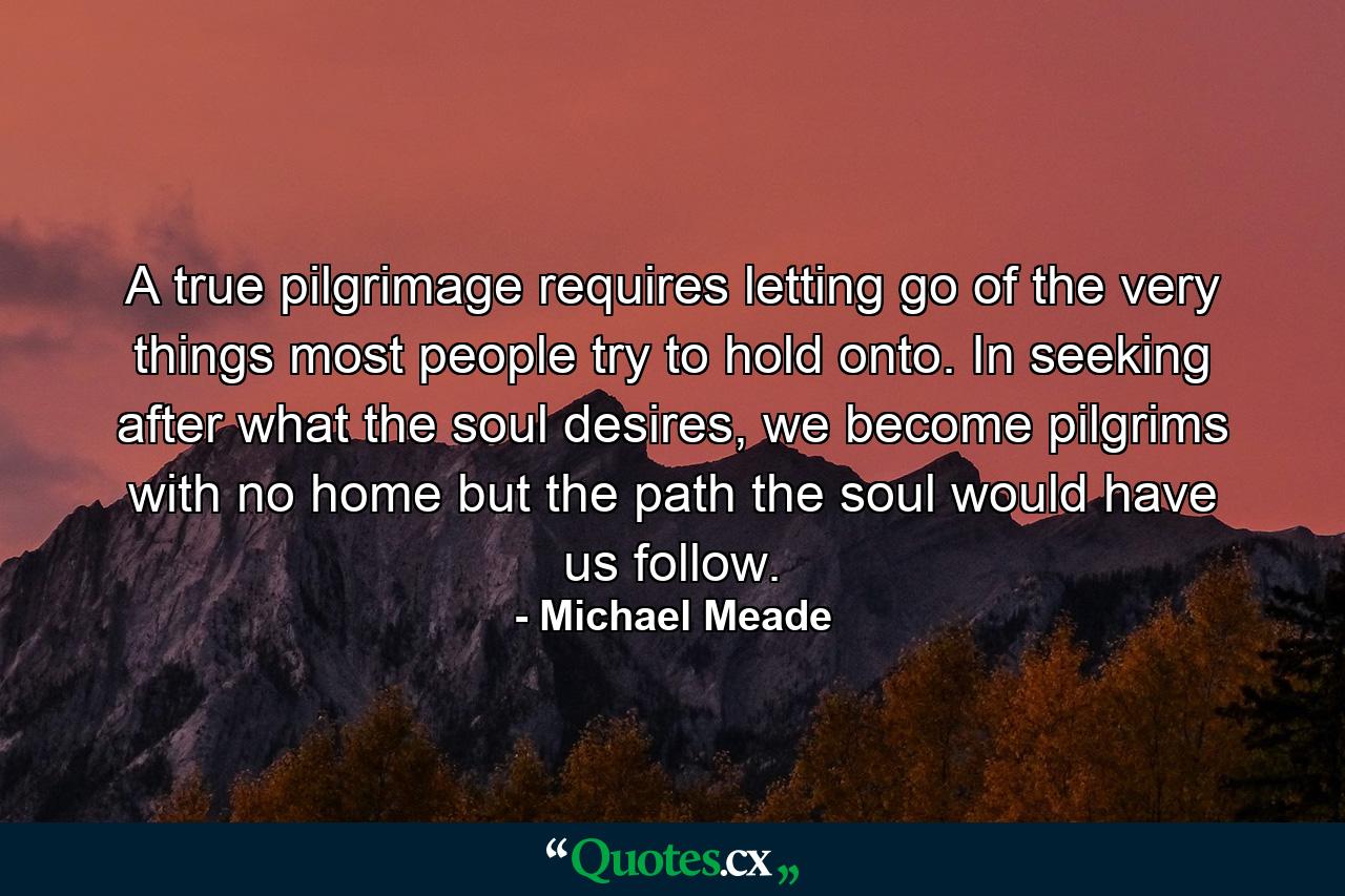 A true pilgrimage requires letting go of the very things most people try to hold onto. In seeking after what the soul desires, we become pilgrims with no home but the path the soul would have us follow. - Quote by Michael Meade