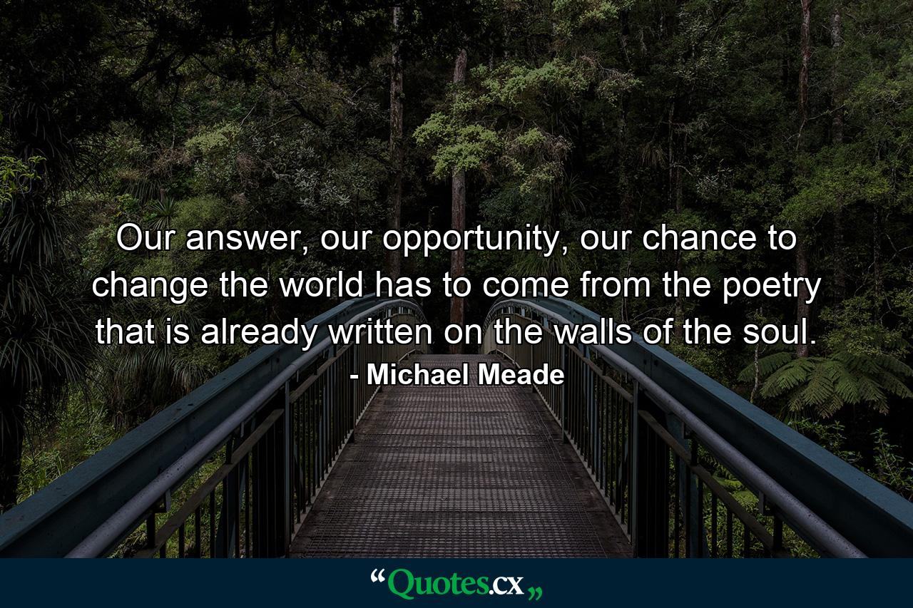 Our answer, our opportunity, our chance to change the world has to come from the poetry that is already written on the walls of the soul. - Quote by Michael Meade