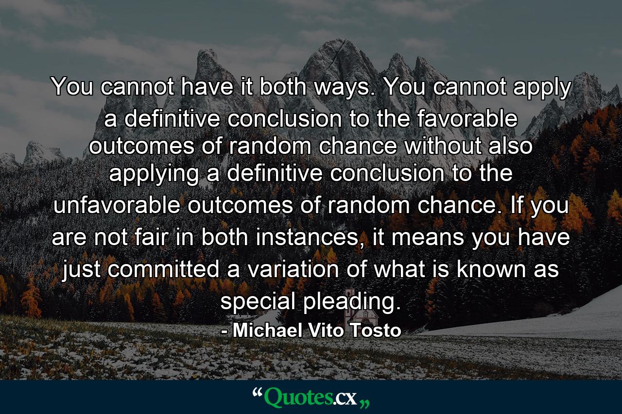 You cannot have it both ways. You cannot apply a definitive conclusion to the favorable outcomes of random chance without also applying a definitive conclusion to the unfavorable outcomes of random chance. If you are not fair in both instances, it means you have just committed a variation of what is known as special pleading. - Quote by Michael Vito Tosto