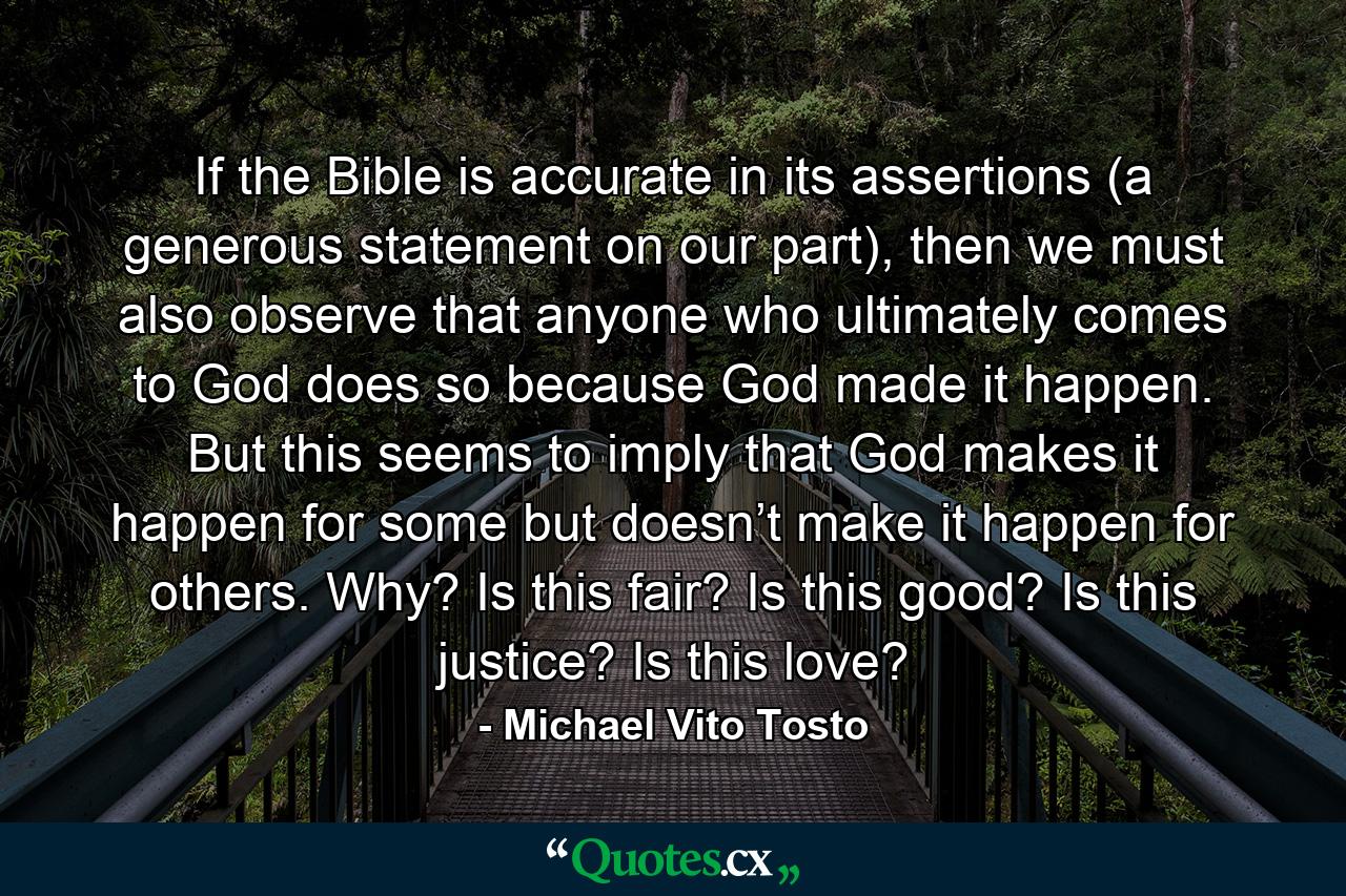 If the Bible is accurate in its assertions (a generous statement on our part), then we must also observe that anyone who ultimately comes to God does so because God made it happen. But this seems to imply that God makes it happen for some but doesn’t make it happen for others. Why? Is this fair? Is this good? Is this justice? Is this love? - Quote by Michael Vito Tosto