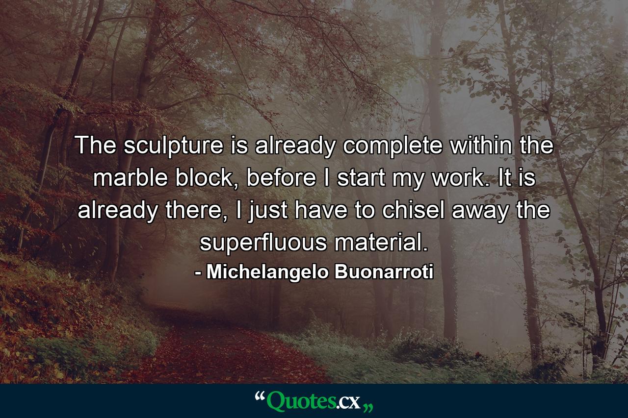 The sculpture is already complete within the marble block, before I start my work. It is already there, I just have to chisel away the superfluous material. - Quote by Michelangelo Buonarroti