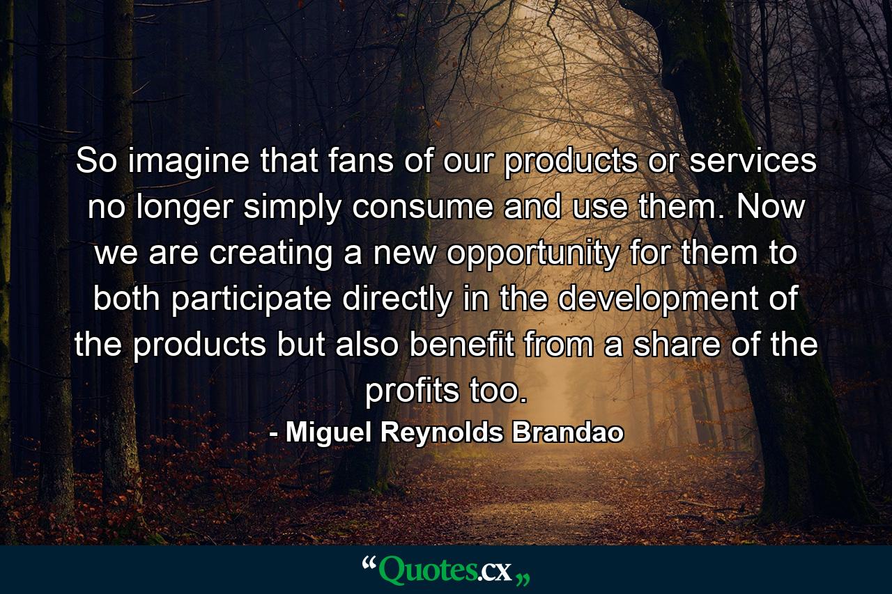 So imagine that fans of our products or services no longer simply consume and use them. Now we are creating a new opportunity for them to both participate directly in the development of the products but also benefit from a share of the profits too. - Quote by Miguel Reynolds Brandao