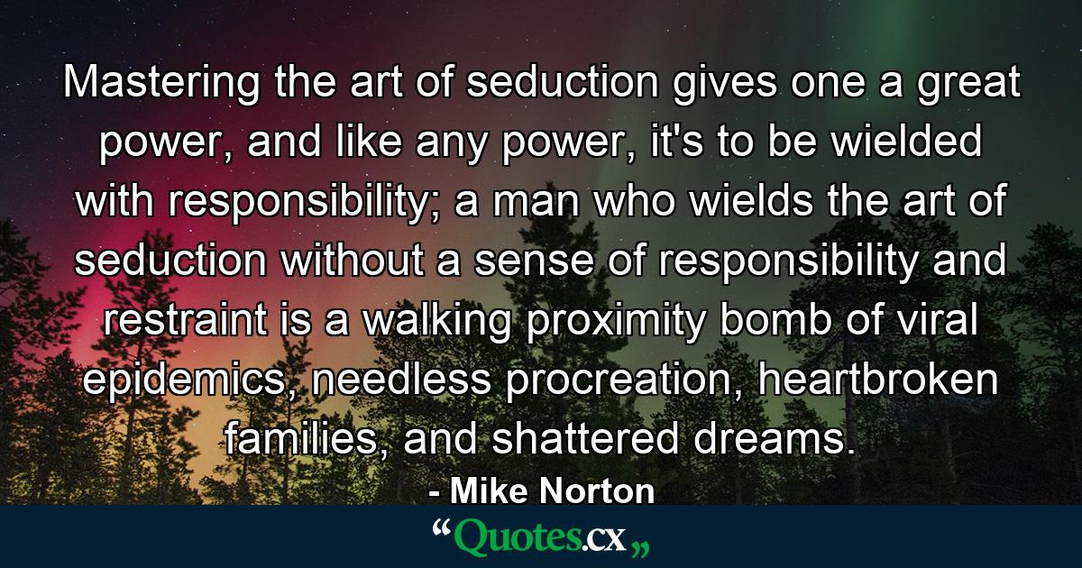 Mastering the art of seduction gives one a great power, and like any power, it's to be wielded with responsibility; a man who wields the art of seduction without a sense of responsibility and restraint is a walking proximity bomb of viral epidemics, needless procreation, heartbroken families, and shattered dreams. - Quote by Mike Norton