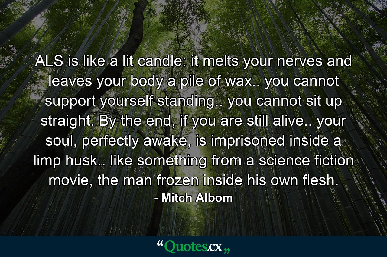 ALS is like a lit candle: it melts your nerves and leaves your body a pile of wax.. you cannot support yourself standing.. you cannot sit up straight. By the end, if you are still alive.. your soul, perfectly awake, is imprisoned inside a limp husk.. like something from a science fiction movie, the man frozen inside his own flesh. - Quote by Mitch Albom