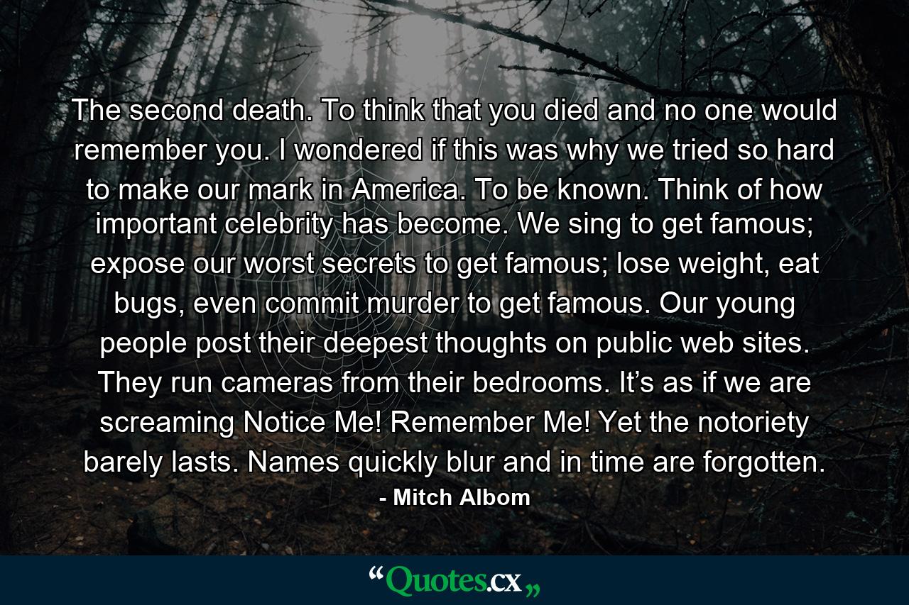 The second death. To think that you died and no one would remember you. I wondered if this was why we tried so hard to make our mark in America. To be known. Think of how important celebrity has become. We sing to get famous; expose our worst secrets to get famous; lose weight, eat bugs, even commit murder to get famous. Our young people post their deepest thoughts on public web sites. They run cameras from their bedrooms. It’s as if we are screaming Notice Me! Remember Me! Yet the notoriety barely lasts. Names quickly blur and in time are forgotten. - Quote by Mitch Albom
