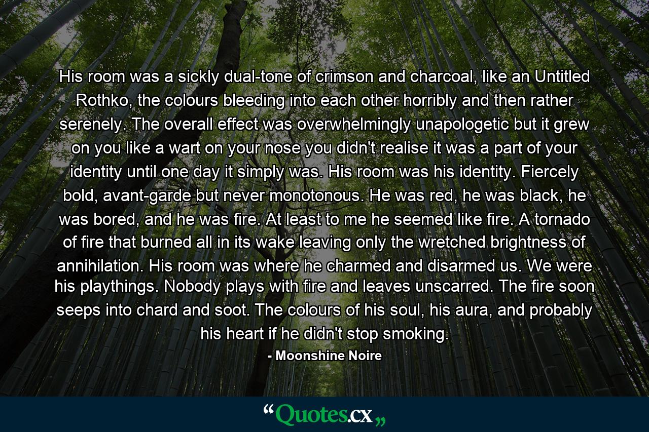 His room was a sickly dual-tone of crimson and charcoal, like an Untitled Rothko, the colours bleeding into each other horribly and then rather serenely. The overall effect was overwhelmingly unapologetic but it grew on you like a wart on your nose you didn't realise it was a part of your identity until one day it simply was. His room was his identity. Fiercely bold, avant-garde but never monotonous. He was red, he was black, he was bored, and he was fire. At least to me he seemed like fire. A tornado of fire that burned all in its wake leaving only the wretched brightness of annihilation. His room was where he charmed and disarmed us. We were his playthings. Nobody plays with fire and leaves unscarred. The fire soon seeps into chard and soot. The colours of his soul, his aura, and probably his heart if he didn't stop smoking. - Quote by Moonshine Noire