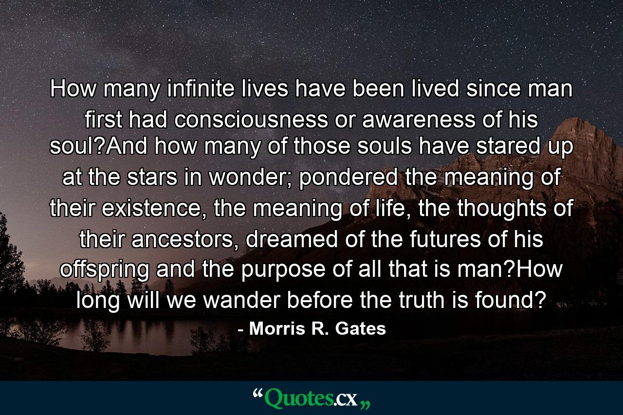 How many infinite lives have been lived since man first had consciousness or awareness of his soul?And how many of those souls have stared up at the stars in wonder; pondered the meaning of their existence, the meaning of life, the thoughts of their ancestors, dreamed of the futures of his offspring and the purpose of all that is man?How long will we wander before the truth is found? - Quote by Morris R. Gates