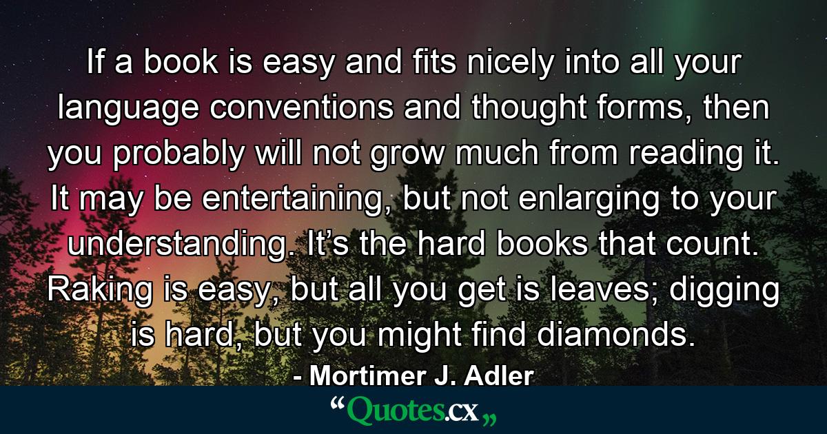 If a book is easy and fits nicely into all your language conventions and thought forms, then you probably will not grow much from reading it. It may be entertaining, but not enlarging to your understanding. It’s the hard books that count. Raking is easy, but all you get is leaves; digging is hard, but you might find diamonds. - Quote by Mortimer J. Adler