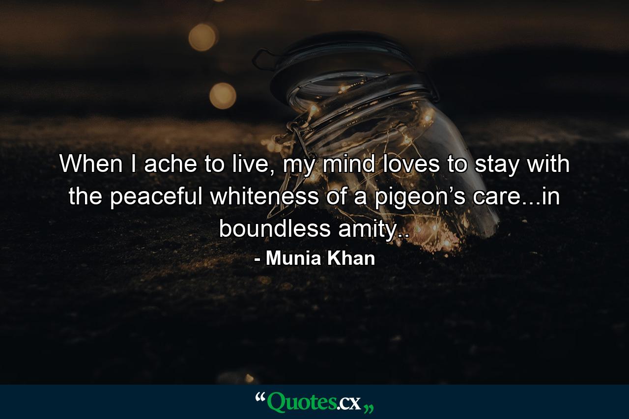 When I ache to live, my mind loves to stay with the peaceful whiteness of a pigeon’s care...in boundless amity.. - Quote by Munia Khan