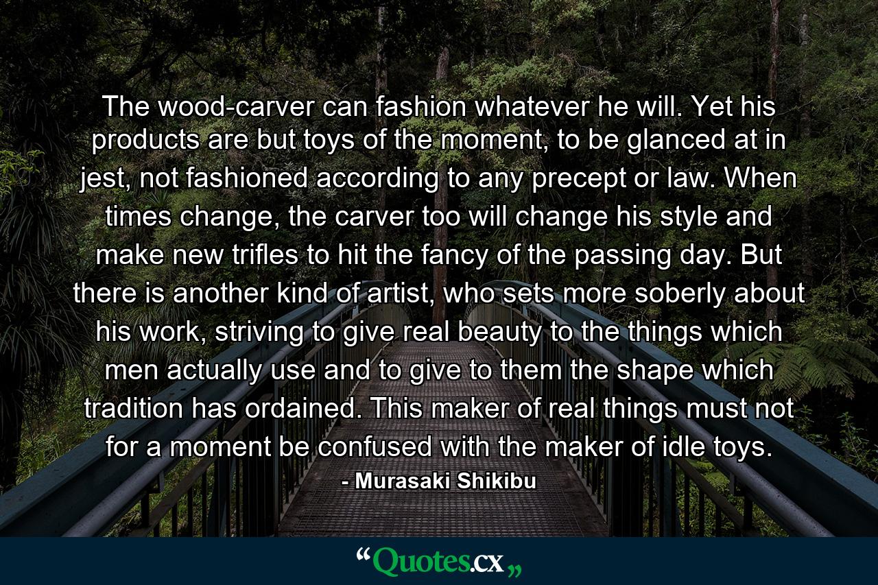 The wood-carver can fashion whatever he will. Yet his products are but toys of the moment, to be glanced at in jest, not fashioned according to any precept or law. When times change, the carver too will change his style and make new trifles to hit the fancy of the passing day. But there is another kind of artist, who sets more soberly about his work, striving to give real beauty to the things which men actually use and to give to them the shape which tradition has ordained. This maker of real things must not for a moment be confused with the maker of idle toys. - Quote by Murasaki Shikibu