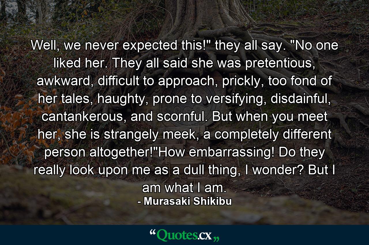 Well, we never expected this!" they all say. "No one liked her. They all said she was pretentious, awkward, difficult to approach, prickly, too fond of her tales, haughty, prone to versifying, disdainful, cantankerous, and scornful. But when you meet her, she is strangely meek, a completely different person altogether!"How embarrassing! Do they really look upon me as a dull thing, I wonder? But I am what I am. - Quote by Murasaki Shikibu