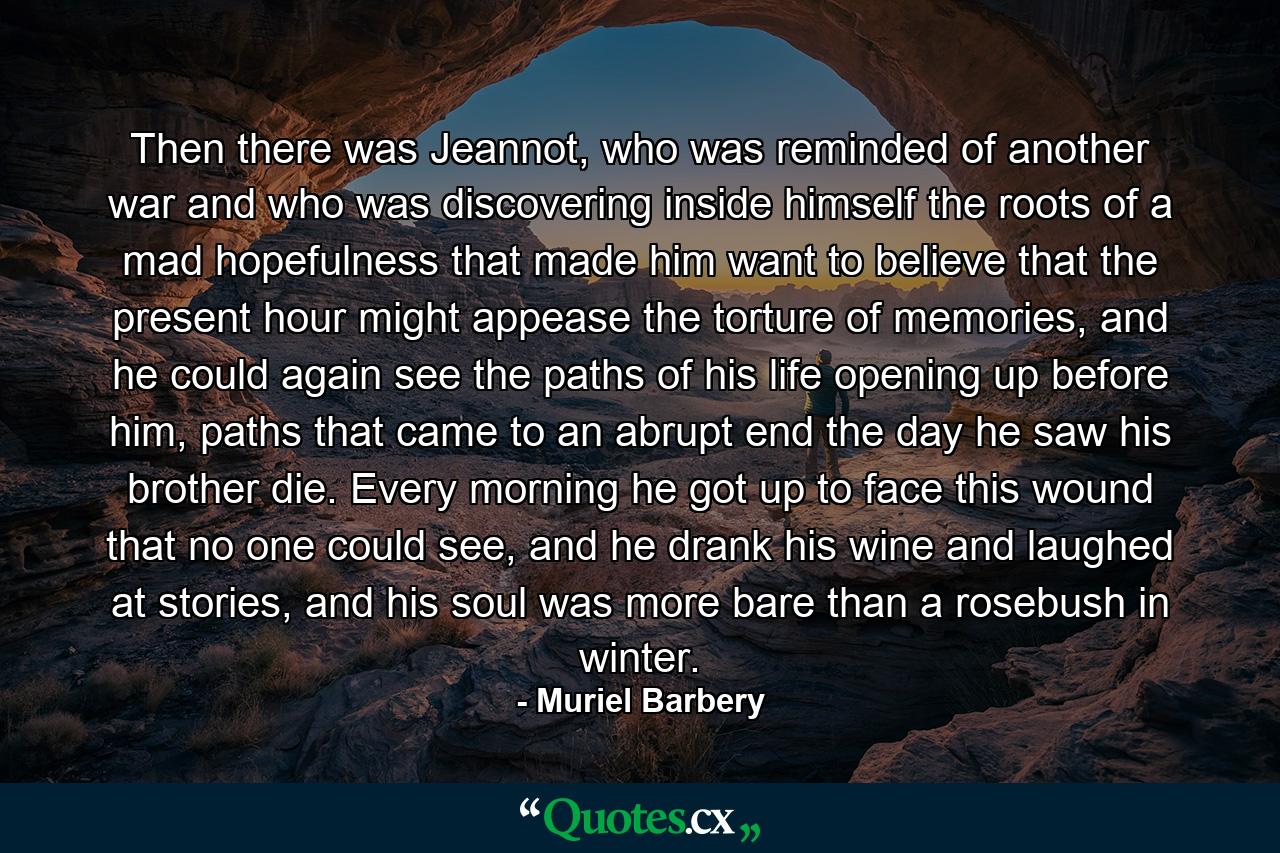 Then there was Jeannot, who was reminded of another war and who was discovering inside himself the roots of a mad hopefulness that made him want to believe that the present hour might appease the torture of memories, and he could again see the paths of his life opening up before him, paths that came to an abrupt end the day he saw his brother die. Every morning he got up to face this wound that no one could see, and he drank his wine and laughed at stories, and his soul was more bare than a rosebush in winter. - Quote by Muriel Barbery