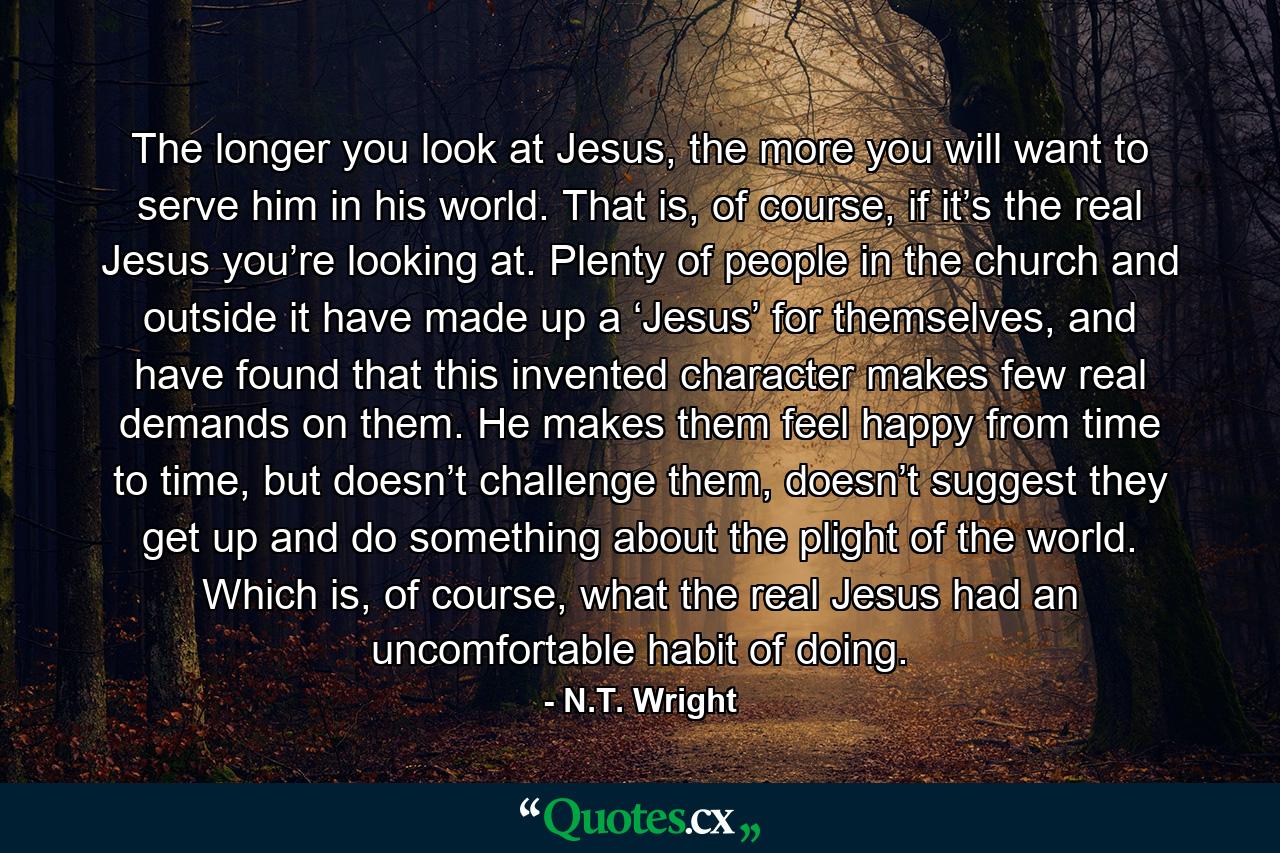 The longer you look at Jesus, the more you will want to serve him in his world. That is, of course, if it’s the real Jesus you’re looking at. Plenty of people in the church and outside it have made up a ‘Jesus’ for themselves, and have found that this invented character makes few real demands on them. He makes them feel happy from time to time, but doesn’t challenge them, doesn’t suggest they get up and do something about the plight of the world. Which is, of course, what the real Jesus had an uncomfortable habit of doing. - Quote by N.T. Wright