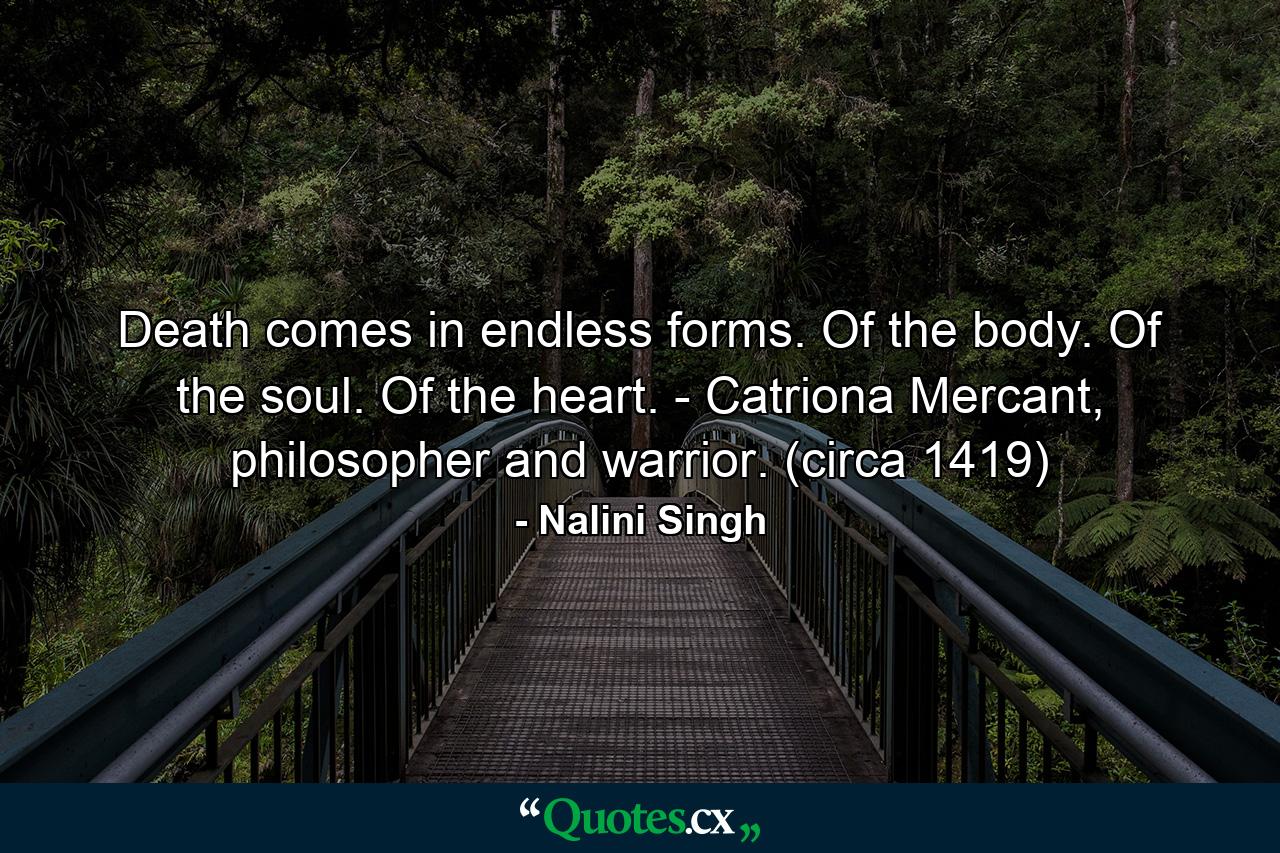 Death comes in endless forms. Of the body. Of the soul. Of the heart. - Catriona Mercant, philosopher and warrior. (circa 1419) - Quote by Nalini Singh