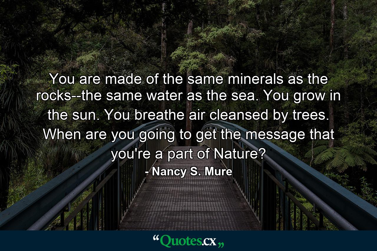You are made of the same minerals as the rocks--the same water as the sea. You grow in the sun. You breathe air cleansed by trees. When are you going to get the message that you're a part of Nature? - Quote by Nancy S. Mure