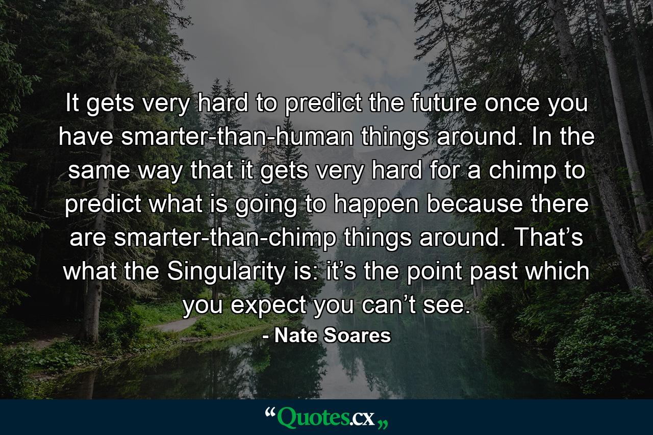 It gets very hard to predict the future once you have smarter-than-human things around. In the same way that it gets very hard for a chimp to predict what is going to happen because there are smarter-than-chimp things around. That’s what the Singularity is: it’s the point past which you expect you can’t see. - Quote by Nate Soares