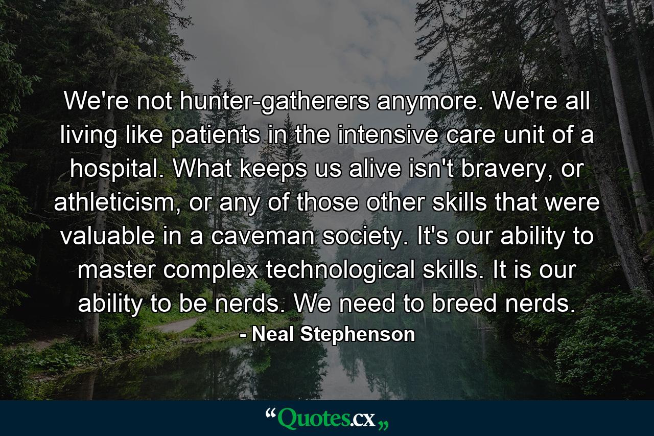 We're not hunter-gatherers anymore. We're all living like patients in the intensive care unit of a hospital. What keeps us alive isn't bravery, or athleticism, or any of those other skills that were valuable in a caveman society. It's our ability to master complex technological skills. It is our ability to be nerds. We need to breed nerds. - Quote by Neal Stephenson