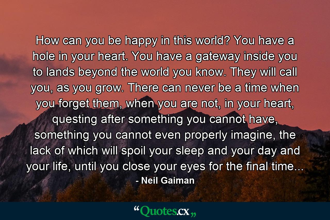 How can you be happy in this world? You have a hole in your heart. You have a gateway inside you to lands beyond the world you know. They will call you, as you grow. There can never be a time when you forget them, when you are not, in your heart, questing after something you cannot have, something you cannot even properly imagine, the lack of which will spoil your sleep and your day and your life, until you close your eyes for the final time... - Quote by Neil Gaiman