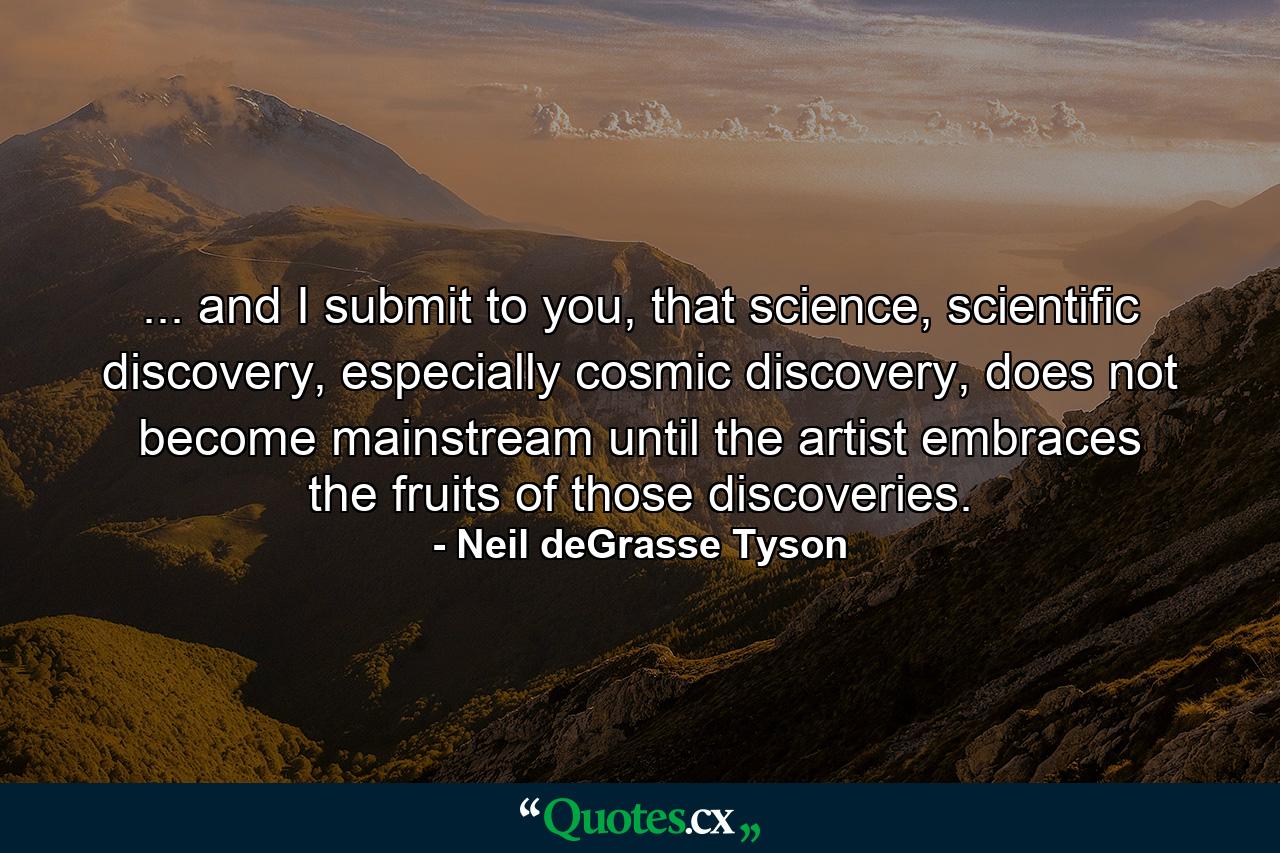 ... and I submit to you, that science, scientific discovery, especially cosmic discovery, does not become mainstream until the artist embraces the fruits of those discoveries. - Quote by Neil deGrasse Tyson