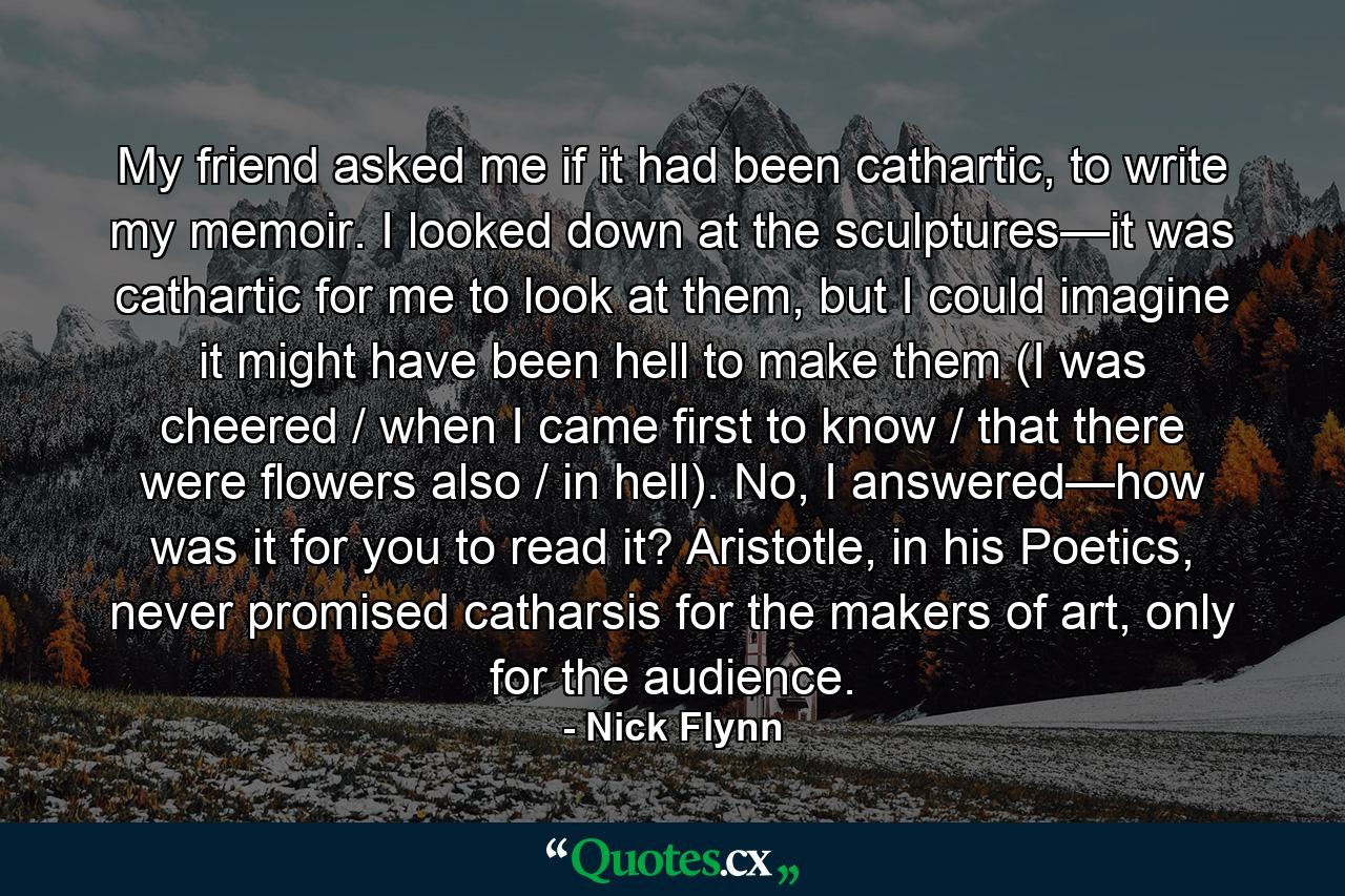 My friend asked me if it had been cathartic, to write my memoir. I looked down at the sculptures—it was cathartic for me to look at them, but I could imagine it might have been hell to make them (I was cheered / when I came first to know / that there were flowers also / in hell). No, I answered—how was it for you to read it? Aristotle, in his Poetics, never promised catharsis for the makers of art, only for the audience. - Quote by Nick Flynn