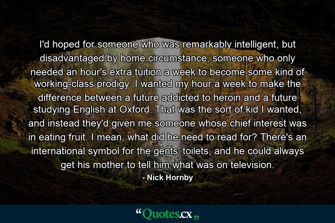 I'd hoped for someone who was remarkably intelligent, but disadvantaged by home circumstance, someone who only needed an hour's extra tuition a week to become some kind of working-class prodigy. I wanted my hour a week to make the difference between a future addicted to heroin and a future studying English at Oxford. That was the sort of kid I wanted, and instead they'd given me someone whose chief interest was in eating fruit. I mean, what did he need to read for? There's an international symbol for the gents' toilets, and he could always get his mother to tell him what was on television. - Quote by Nick Hornby