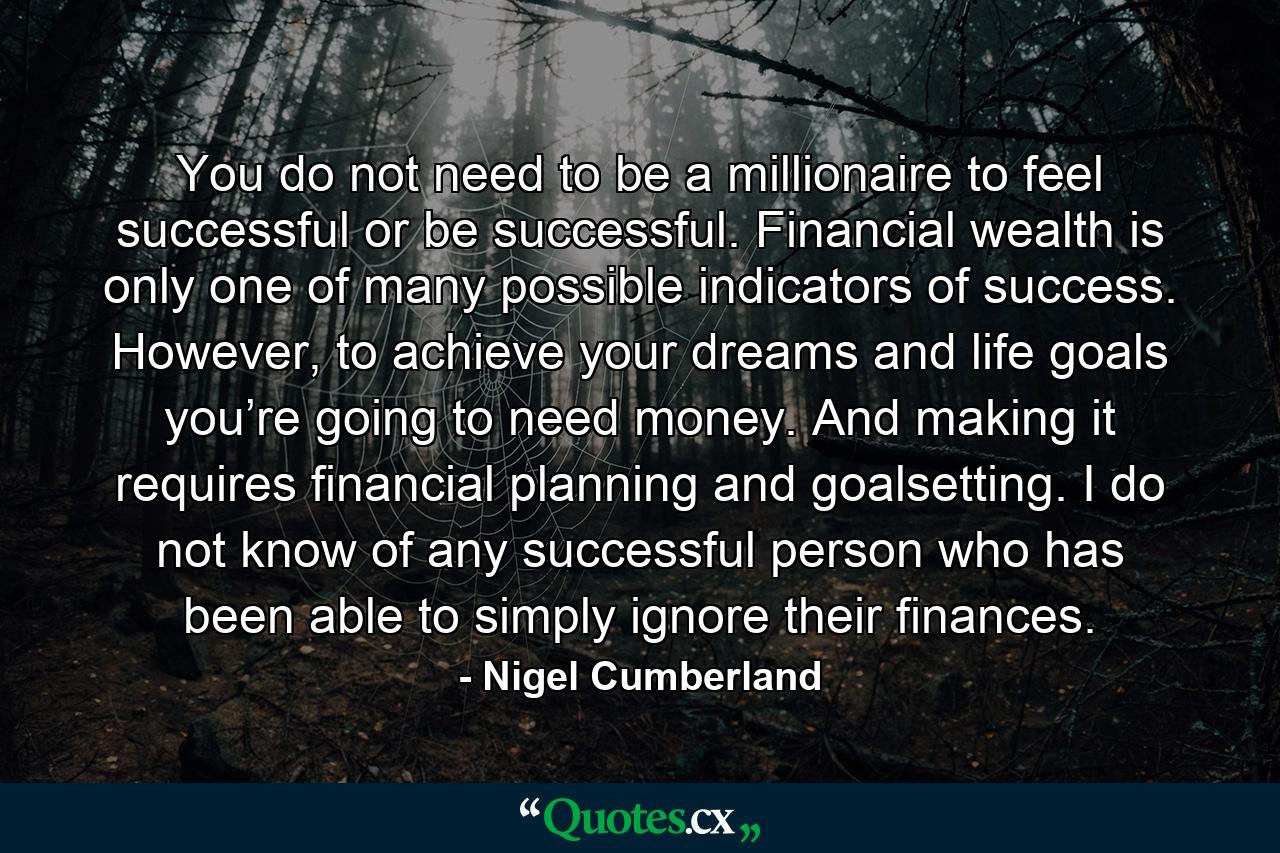 You do not need to be a millionaire to feel successful or be successful. Financial wealth is only one of many possible indicators of success. However, to achieve your dreams and life goals you’re going to need money. And making it requires financial planning and goalsetting. I do not know of any successful person who has been able to simply ignore their finances. - Quote by Nigel Cumberland
