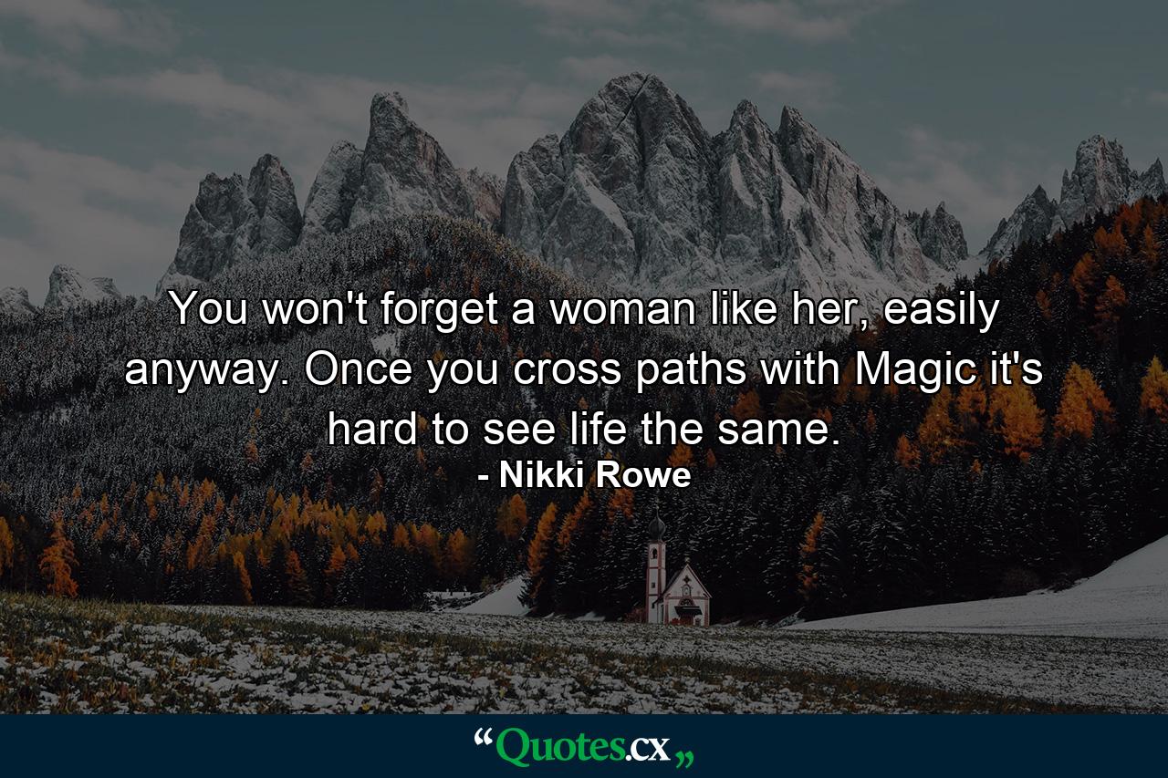 You won't forget a woman like her, easily anyway. Once you cross paths with Magic it's hard to see life the same. - Quote by Nikki Rowe