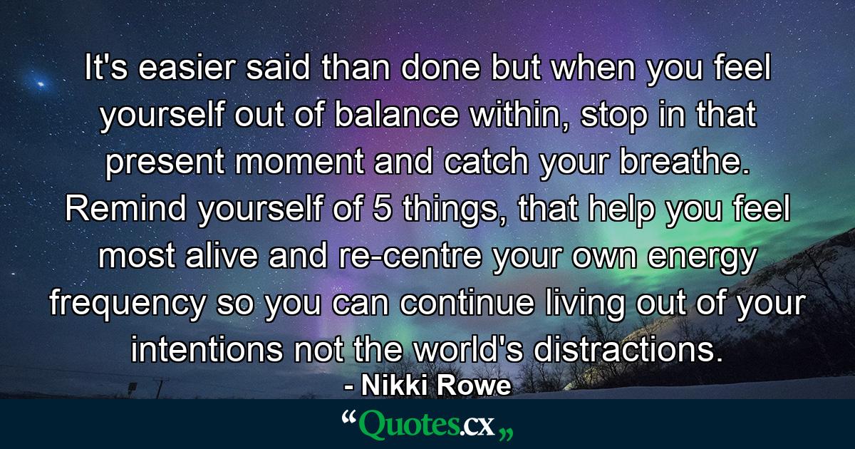 It's easier said than done but when you feel yourself out of balance within, stop in that present moment and catch your breathe. Remind yourself of 5 things, that help you feel most alive and re-centre your own energy frequency so you can continue living out of your intentions not the world's distractions. - Quote by Nikki Rowe