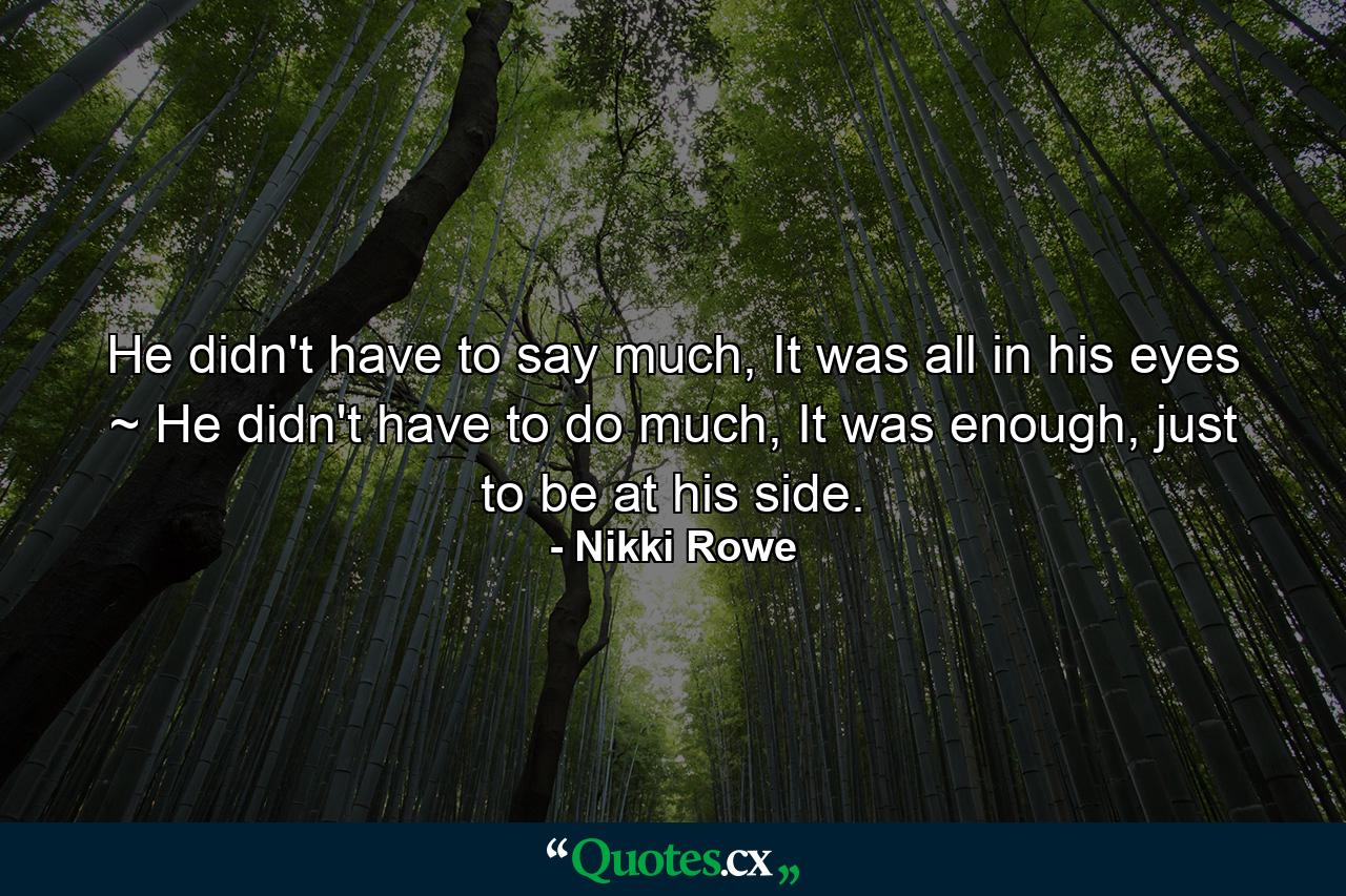 He didn't have to say much, It was all in his eyes ~ He didn't have to do much, It was enough, just to be at his side. - Quote by Nikki Rowe