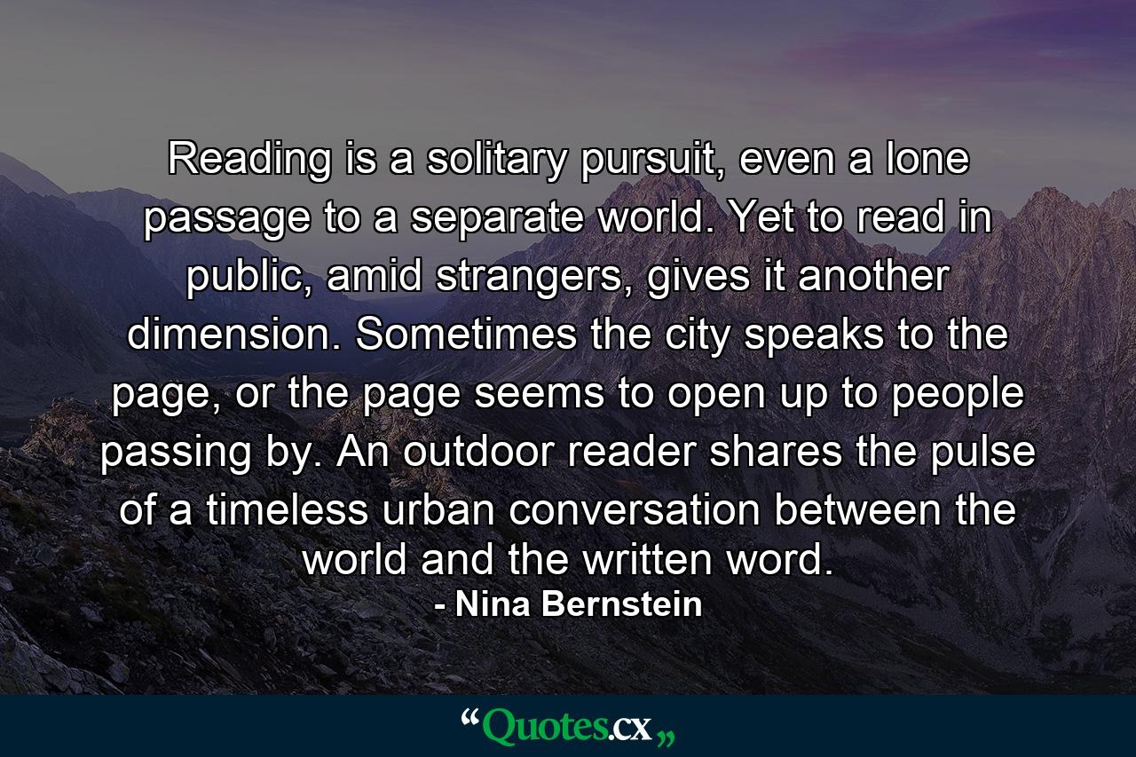 Reading is a solitary pursuit, even a lone passage to a separate world. Yet to read in public, amid strangers, gives it another dimension. Sometimes the city speaks to the page, or the page seems to open up to people passing by. An outdoor reader shares the pulse of a timeless urban conversation between the world and the written word. - Quote by Nina Bernstein