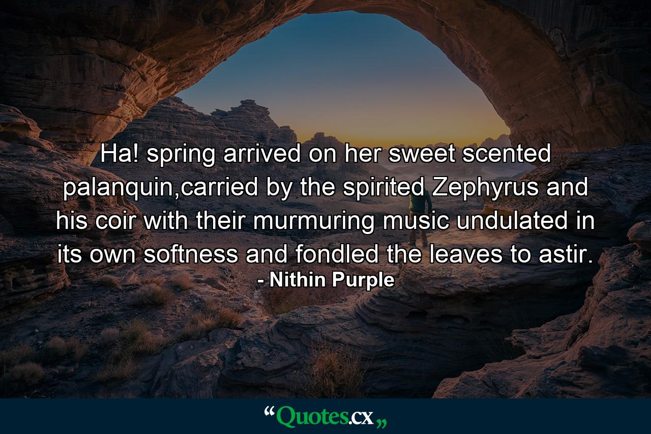 Ha! spring arrived on her sweet scented palanquin,carried by the spirited Zephyrus and his coir with their murmuring music undulated in its own softness and fondled the leaves to astir. - Quote by Nithin Purple