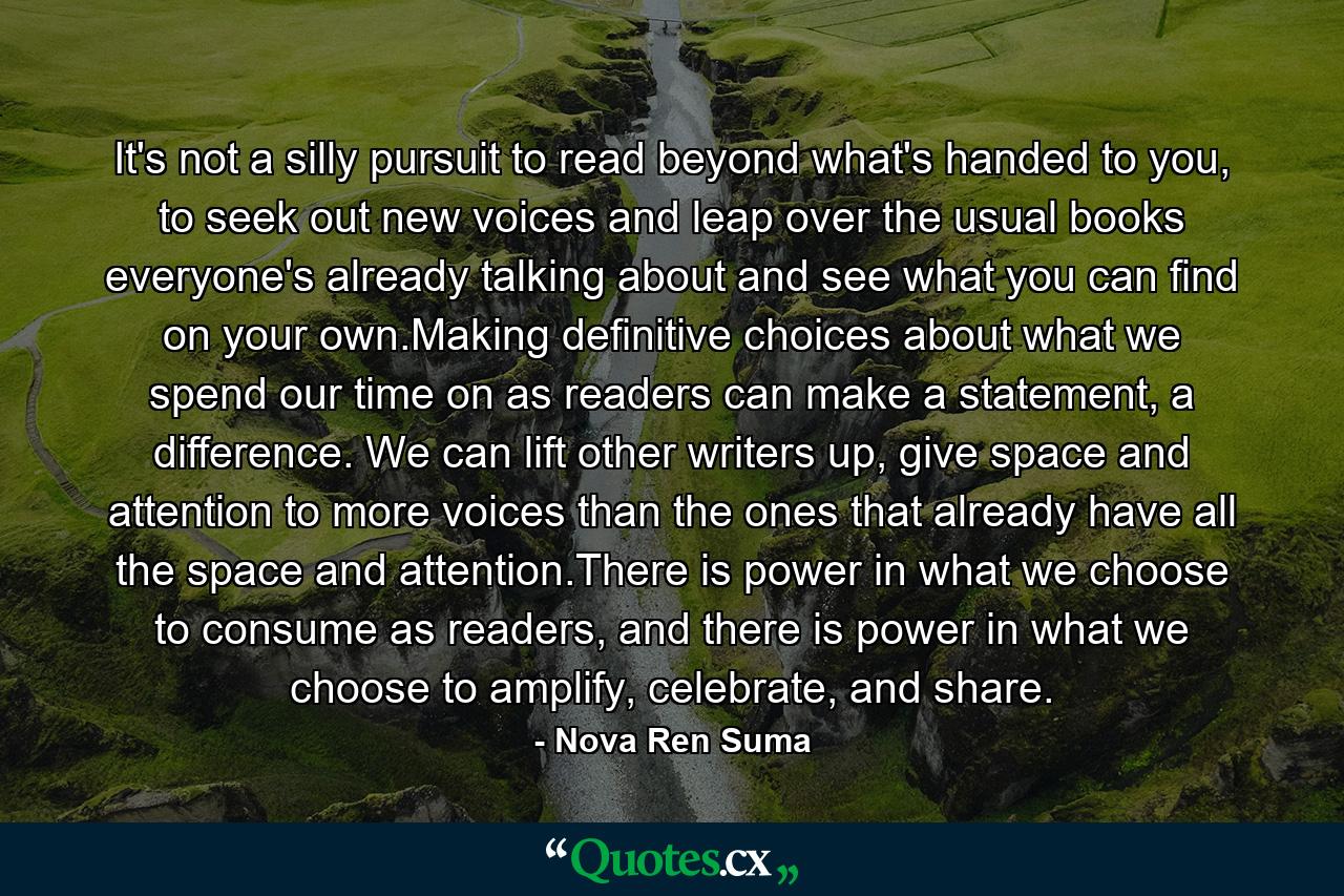 It's not a silly pursuit to read beyond what's handed to you, to seek out new voices and leap over the usual books everyone's already talking about and see what you can find on your own.Making definitive choices about what we spend our time on as readers can make a statement, a difference. We can lift other writers up, give space and attention to more voices than the ones that already have all the space and attention.There is power in what we choose to consume as readers, and there is power in what we choose to amplify, celebrate, and share. - Quote by Nova Ren Suma