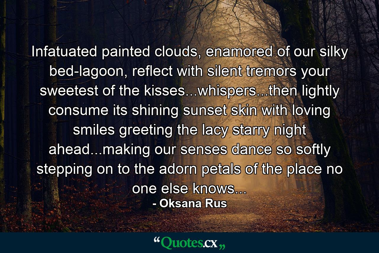 Infatuated painted clouds, enamored of our silky bed-lagoon, reflect with silent tremors your sweetest of the kisses...whispers...then lightly consume its shining sunset skin with loving smiles greeting the lacy starry night ahead...making our senses dance so softly stepping on to the adorn petals of the place no one else knows... - Quote by Oksana Rus