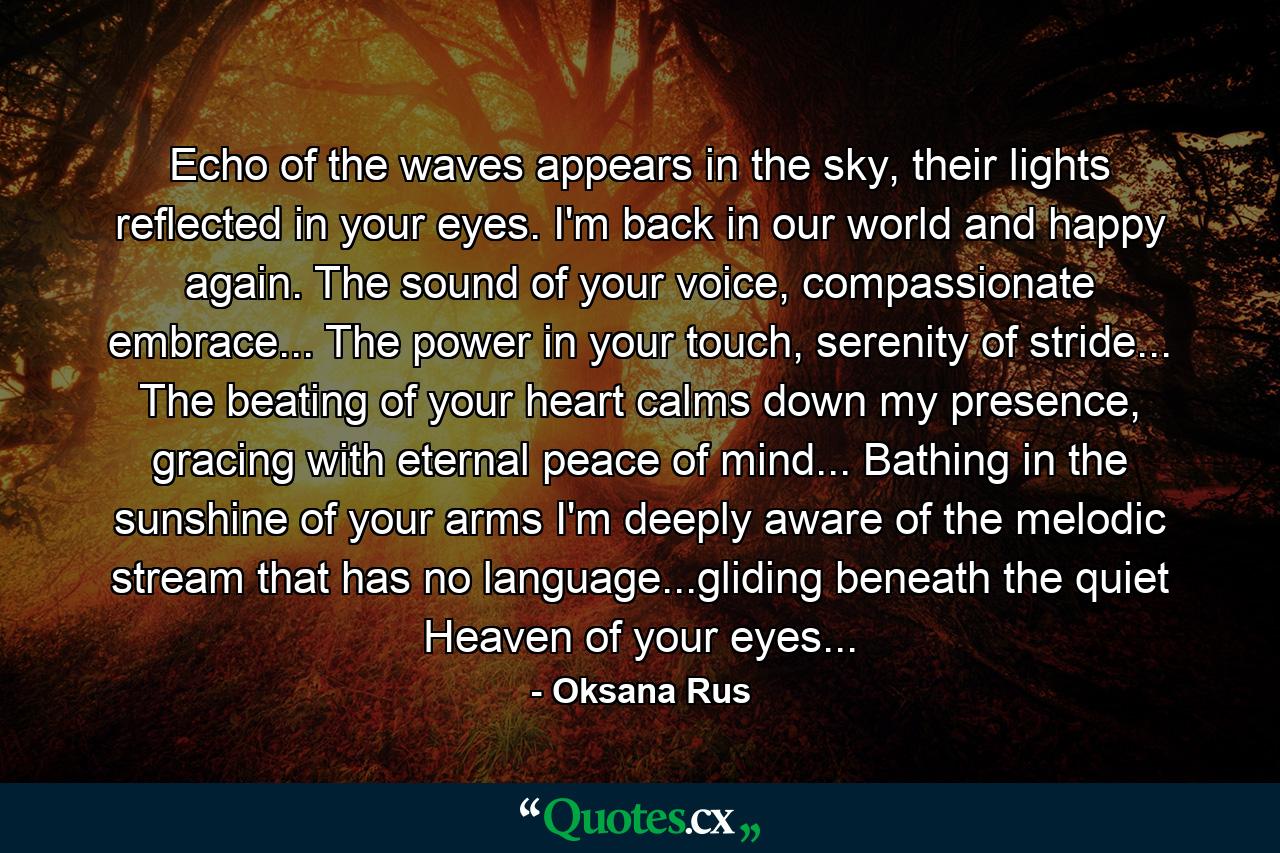 Echo of the waves appears in the sky, their lights reflected in your eyes. I'm back in our world and happy again. The sound of your voice, compassionate embrace... The power in your touch, serenity of stride... The beating of your heart calms down my presence, gracing with eternal peace of mind... Bathing in the sunshine of your arms I'm deeply aware of the melodic stream that has no language...gliding beneath the quiet Heaven of your eyes... - Quote by Oksana Rus