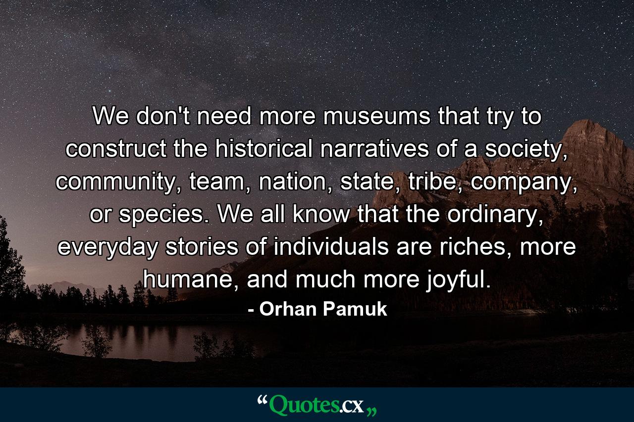 We don't need more museums that try to construct the historical narratives of a society, community, team, nation, state, tribe, company, or species. We all know that the ordinary, everyday stories of individuals are riches, more humane, and much more joyful. - Quote by Orhan Pamuk