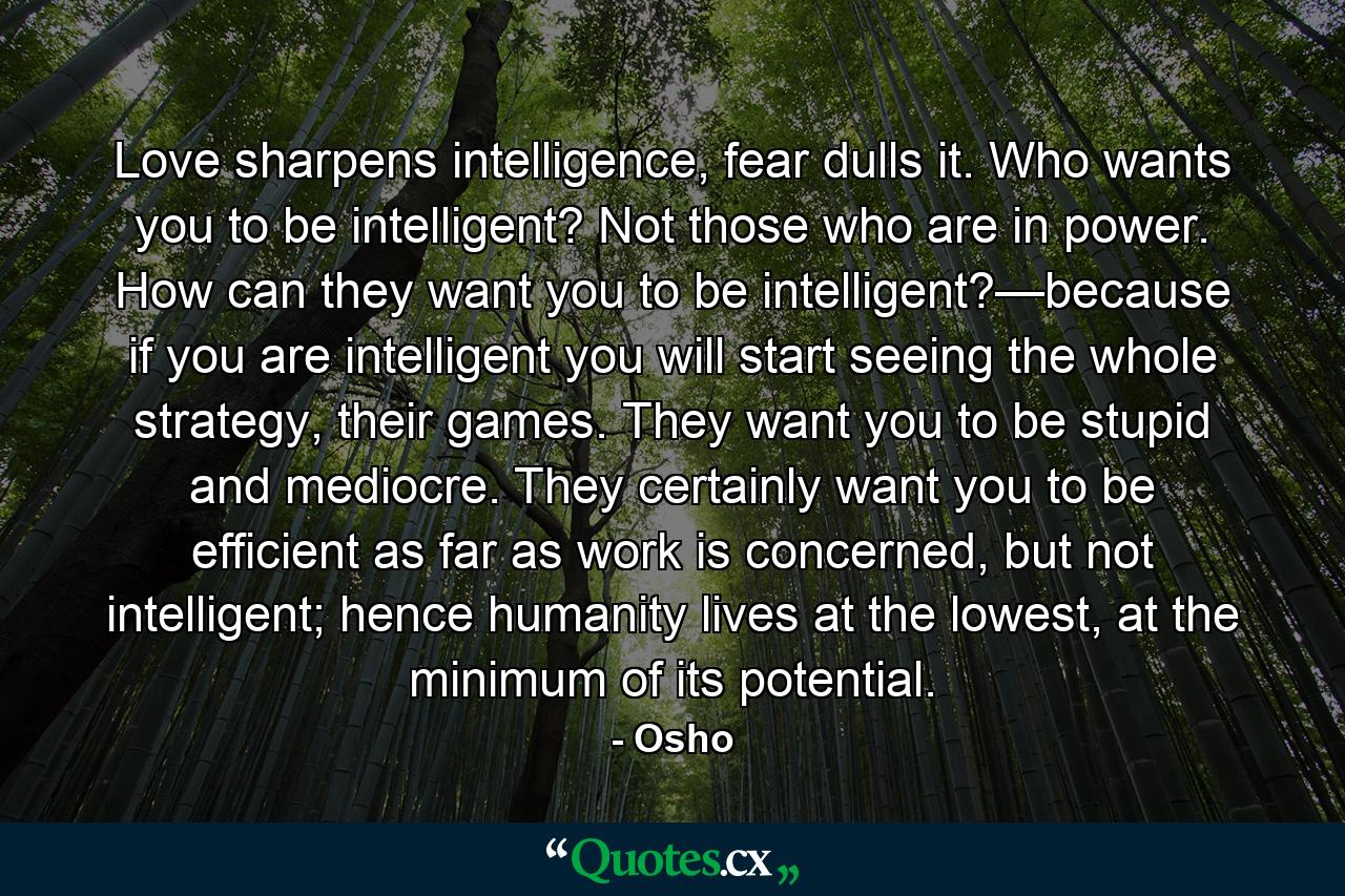 Love sharpens intelligence, fear dulls it. Who wants you to be intelligent? Not those who are in power. How can they want you to be intelligent?—because if you are intelligent you will start seeing the whole strategy, their games. They want you to be stupid and mediocre. They certainly want you to be efficient as far as work is concerned, but not intelligent; hence humanity lives at the lowest, at the minimum of its potential. - Quote by Osho