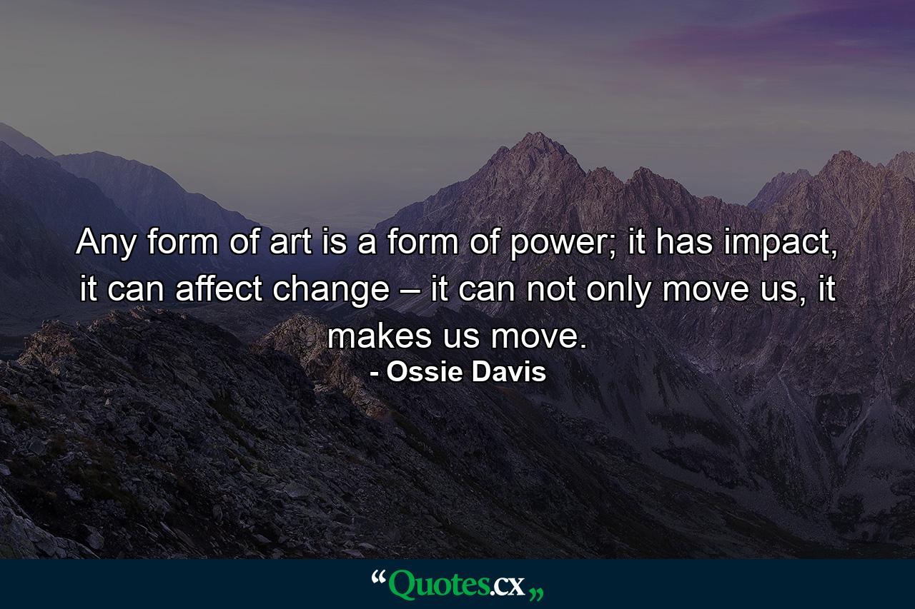 Any form of art is a form of power; it has impact, it can affect change – it can not only move us, it makes us move. - Quote by Ossie Davis