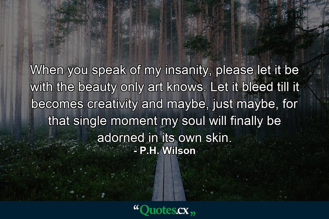 When you speak of my insanity, please let it be with the beauty only art knows. Let it bleed till it becomes creativity and maybe, just maybe, for that single moment my soul will finally be adorned in its own skin. - Quote by P.H. Wilson