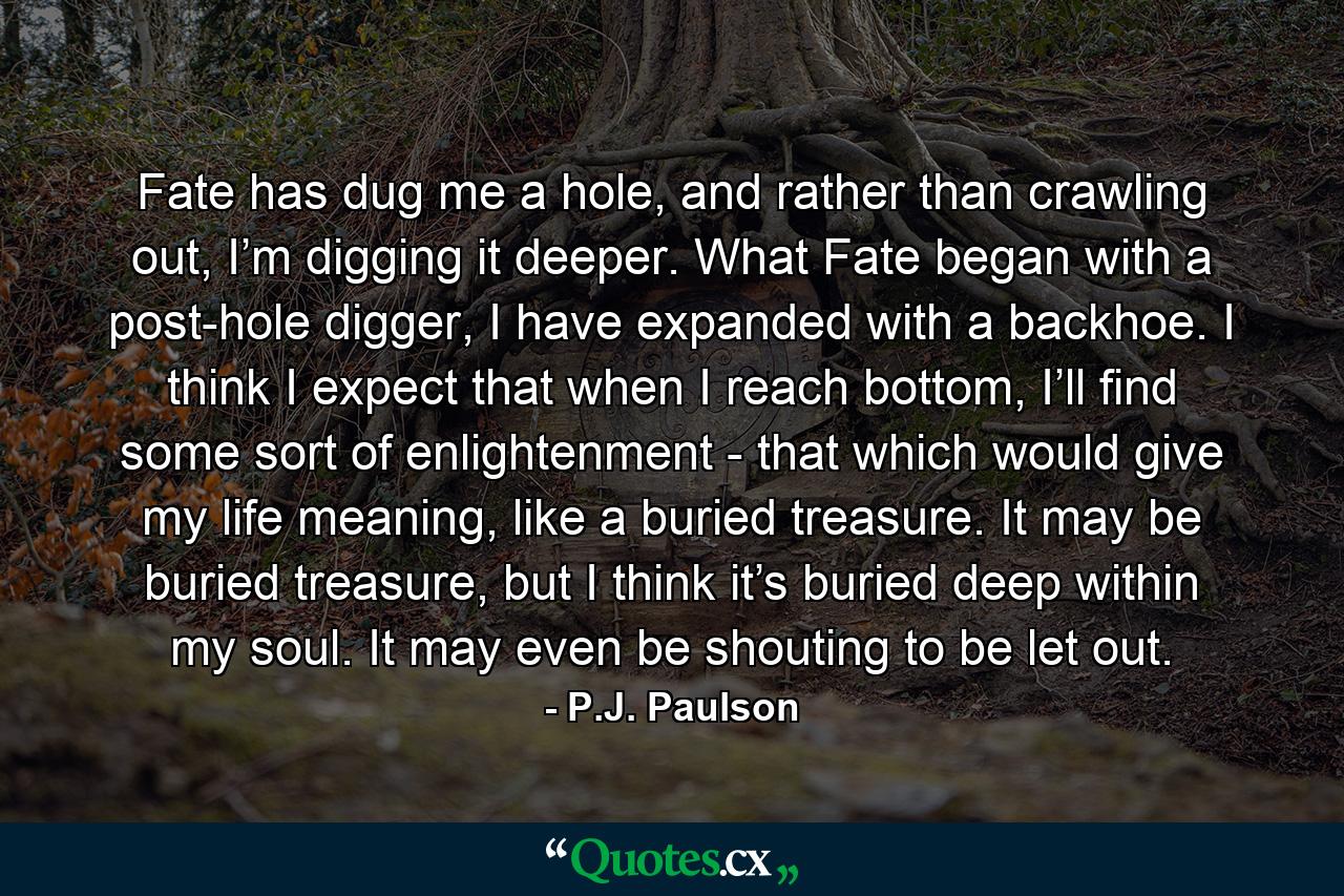 Fate has dug me a hole, and rather than crawling out, I’m digging it deeper. What Fate began with a post-hole digger, I have expanded with a backhoe. I think I expect that when I reach bottom, I’ll find some sort of enlightenment - that which would give my life meaning, like a buried treasure. It may be buried treasure, but I think it’s buried deep within my soul. It may even be shouting to be let out. - Quote by P.J. Paulson