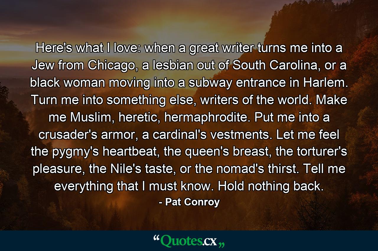 Here's what I love: when a great writer turns me into a Jew from Chicago, a lesbian out of South Carolina, or a black woman moving into a subway entrance in Harlem. Turn me into something else, writers of the world. Make me Muslim, heretic, hermaphrodite. Put me into a crusader's armor, a cardinal's vestments. Let me feel the pygmy's heartbeat, the queen's breast, the torturer's pleasure, the Nile's taste, or the nomad's thirst. Tell me everything that I must know. Hold nothing back. - Quote by Pat Conroy