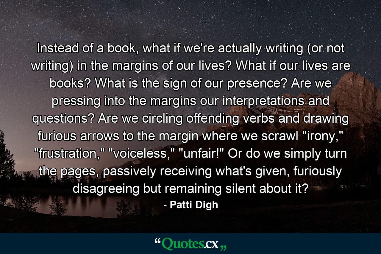 Instead of a book, what if we're actually writing (or not writing) in the margins of our lives? What if our lives are books? What is the sign of our presence? Are we pressing into the margins our interpretations and questions? Are we circling offending verbs and drawing furious arrows to the margin where we scrawl 