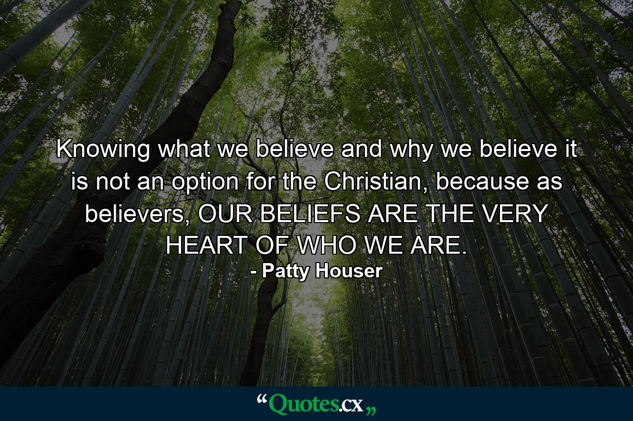 Knowing what we believe and why we believe it is not an option for the Christian, because as believers, OUR BELIEFS ARE THE VERY HEART OF WHO WE ARE. - Quote by Patty Houser