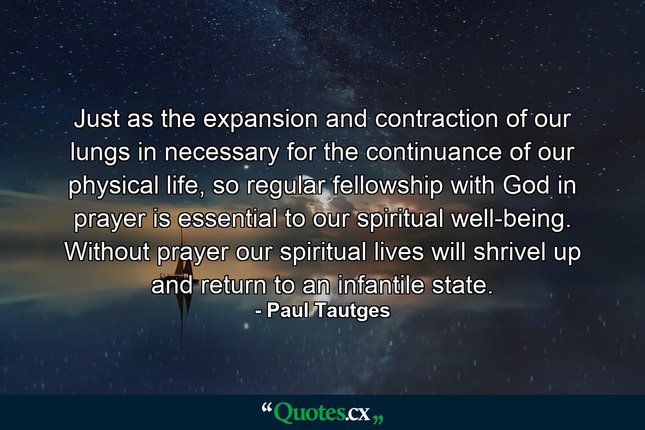 Just as the expansion and contraction of our lungs in necessary for the continuance of our physical life, so regular fellowship with God in prayer is essential to our spiritual well-being. Without prayer our spiritual lives will shrivel up and return to an infantile state. - Quote by Paul Tautges