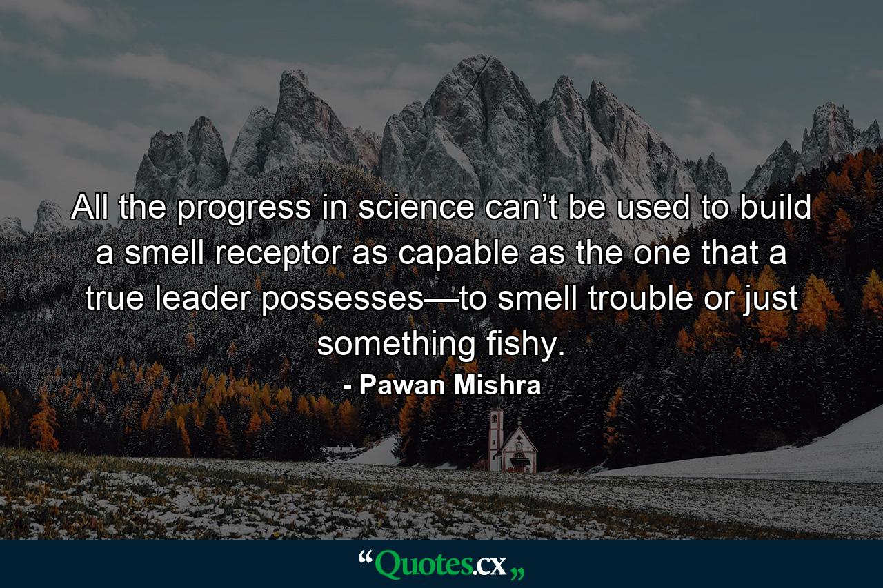 All the progress in science can’t be used to build a smell receptor as capable as the one that a true leader possesses—to smell trouble or just something fishy. - Quote by Pawan Mishra