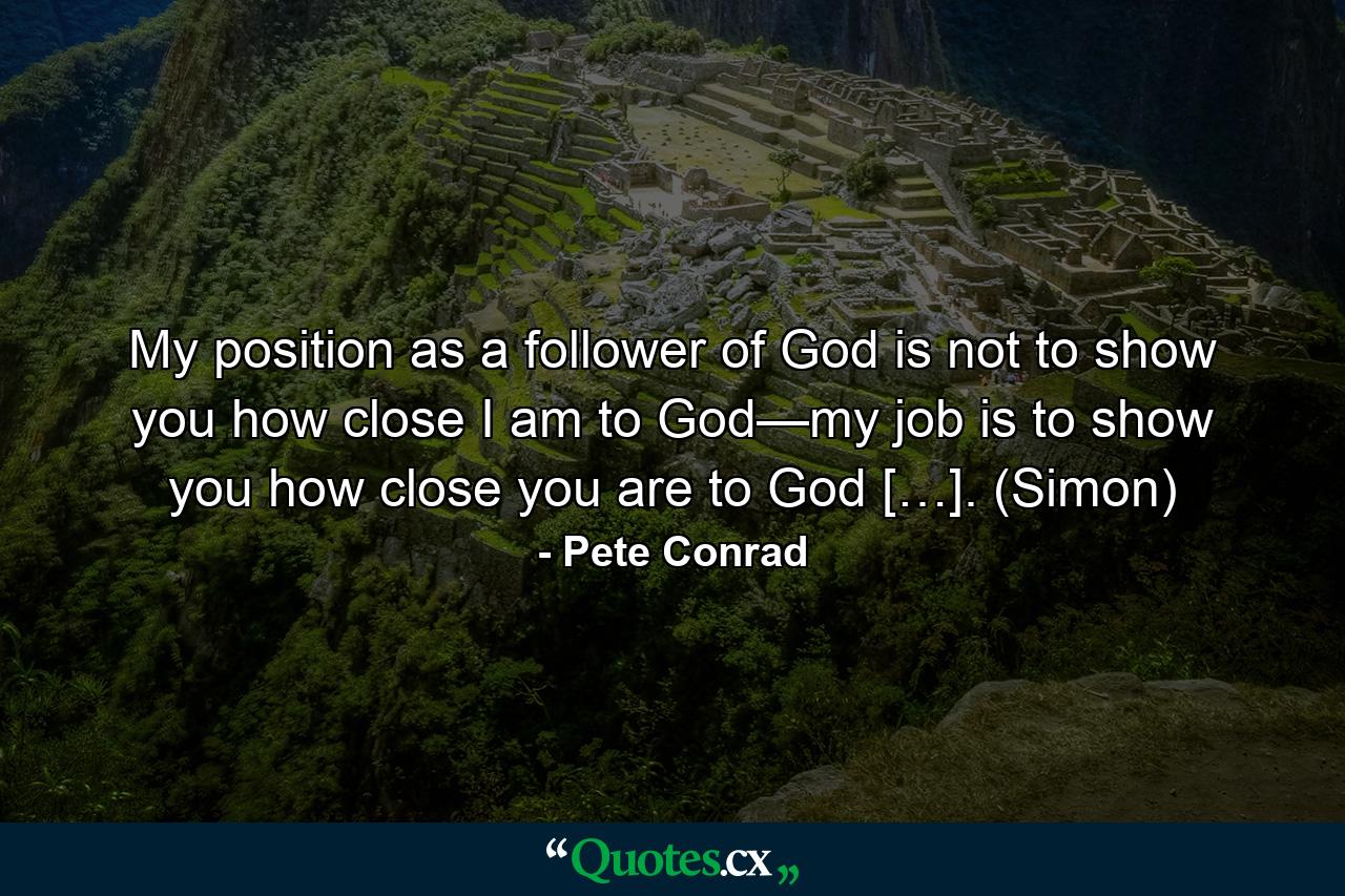 My position as a follower of God is not to show you how close I am to God—my job is to show you how close you are to God […]. (Simon) - Quote by Pete Conrad