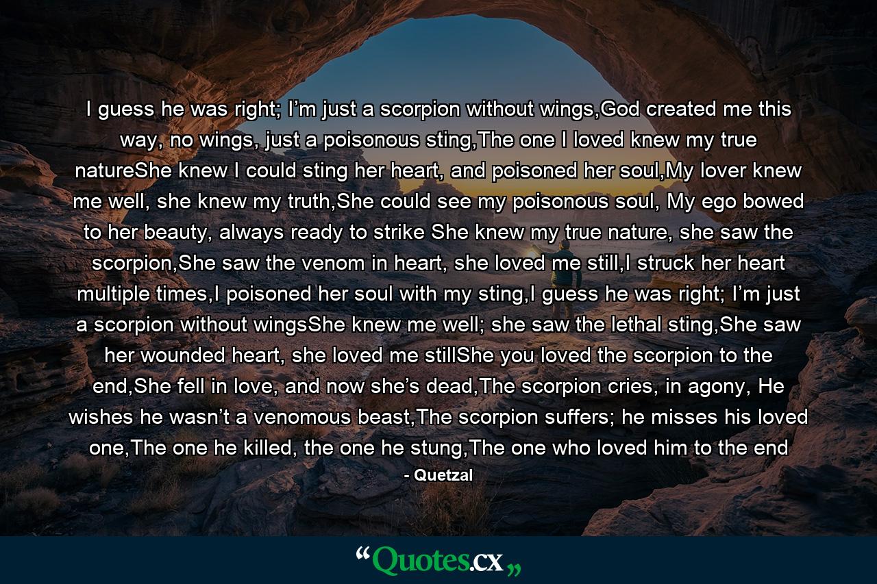 I guess he was right; I’m just a scorpion without wings,God created me this way, no wings, just a poisonous sting,The one I loved knew my true natureShe knew I could sting her heart, and poisoned her soul,My lover knew me well, she knew my truth,She could see my poisonous soul, My ego bowed to her beauty, always ready to strike She knew my true nature, she saw the scorpion,She saw the venom in heart, she loved me still,I struck her heart multiple times,I poisoned her soul with my sting,I guess he was right; I’m just a scorpion without wingsShe knew me well; she saw the lethal sting,She saw her wounded heart, she loved me stillShe you loved the scorpion to the end,She fell in love, and now she’s dead,The scorpion cries, in agony, He wishes he wasn’t a venomous beast,The scorpion suffers; he misses his loved one,The one he killed, the one he stung,The one who loved him to the end - Quote by Quetzal